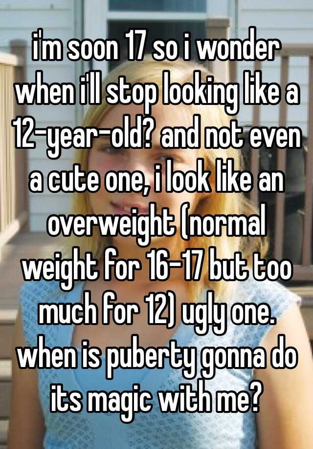 i'm soon 17 so i wonder when i'll stop looking like a 12-year-old? and not even a cute one, i look like an overweight (normal weight for 16-17 but too much for 12) ugly one. when is puberty gonna do its magic with me?