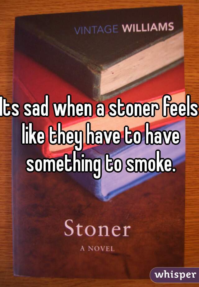 Its sad when a stoner feels like they have to have something to smoke.