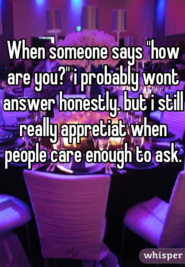 When someone says "how are you?" i probably wont answer honestly. but i still really appretiat when people care enough to ask.