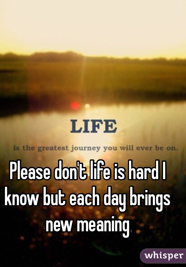 Please don't life is hard I know but each day brings new meaning 
