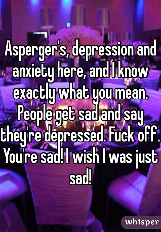 Asperger's, depression and anxiety here, and I know exactly what you mean. People get sad and say they're depressed. Fuck off. You're sad! I wish I was just sad! 