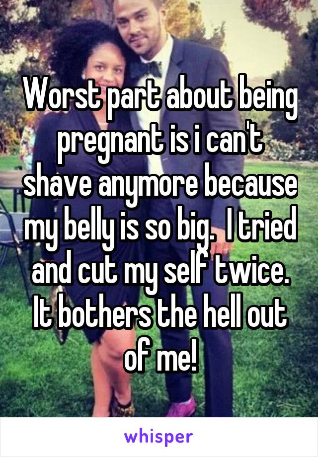 Worst part about being pregnant is i can't shave anymore because my belly is so big.  I tried and cut my self twice. It bothers the hell out of me!