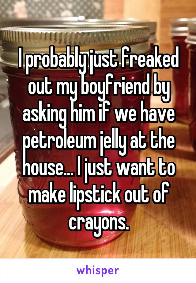 I probably just freaked out my boyfriend by asking him if we have petroleum jelly at the house... I just want to make lipstick out of crayons.