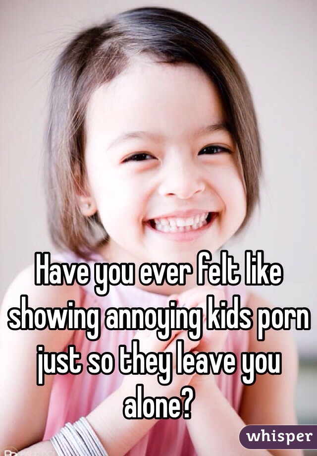 Have you ever felt like showing annoying kids porn just so they leave you alone?