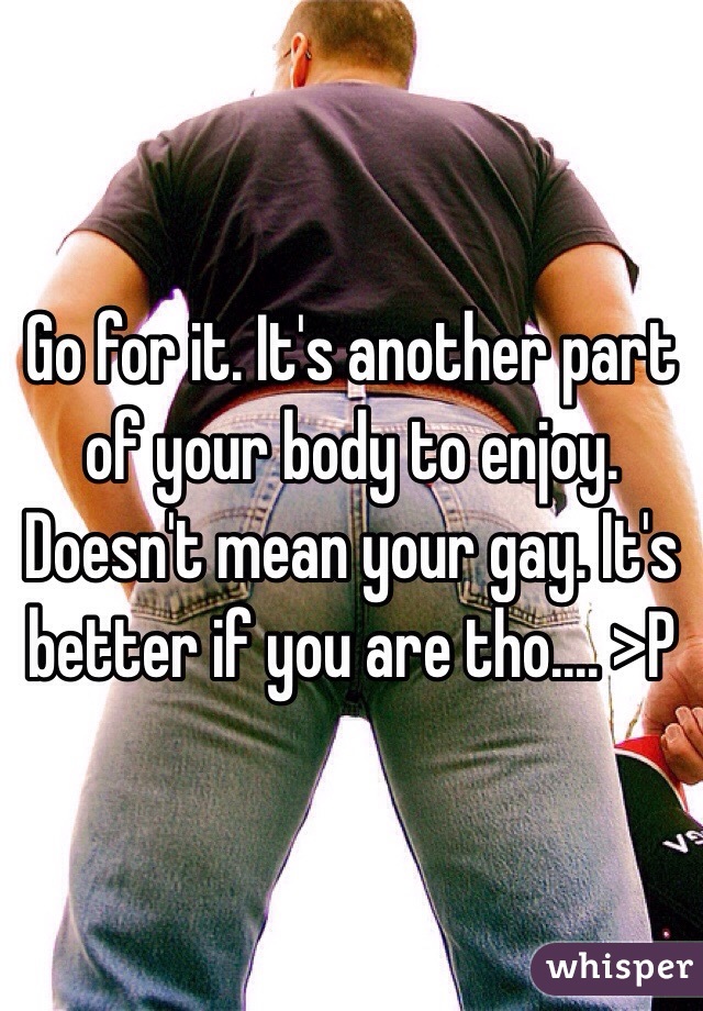 Go for it. It's another part of your body to enjoy. Doesn't mean your gay. It's better if you are tho.... >P