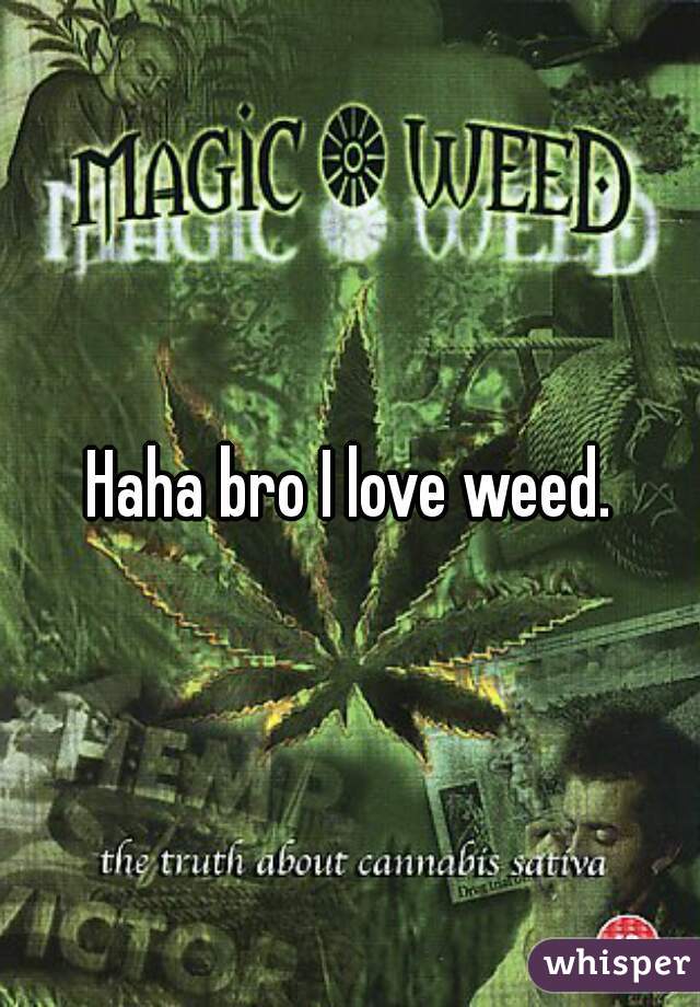 Haha bro I love weed.