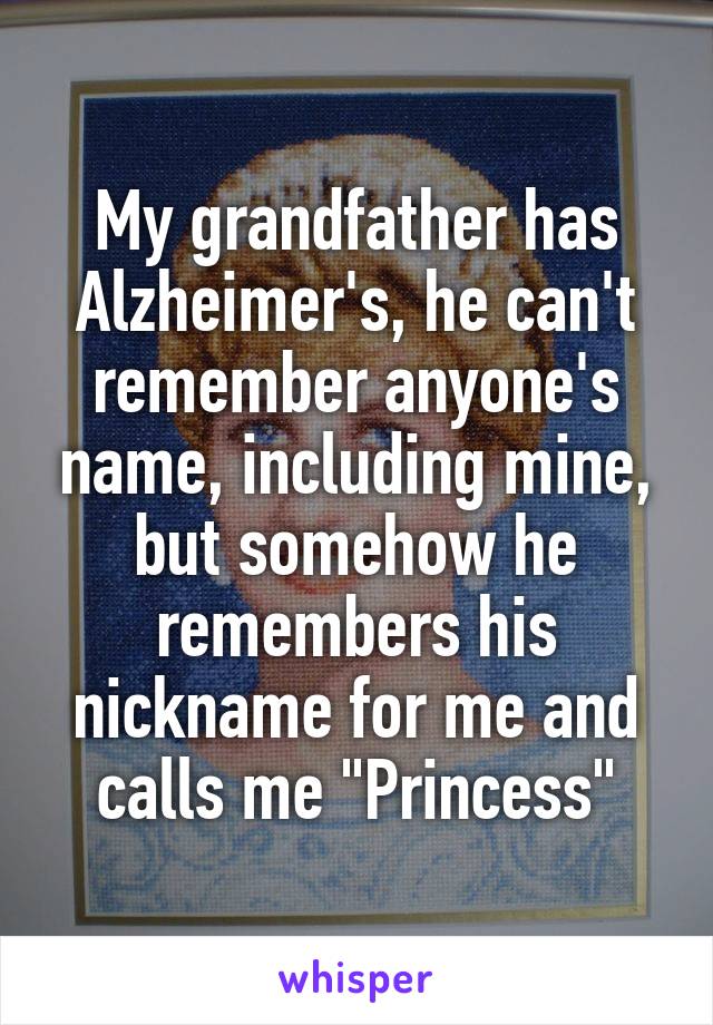 My grandfather has Alzheimer's, he can't remember anyone's name, including mine, but somehow he remembers his nickname for me and calls me "Princess"