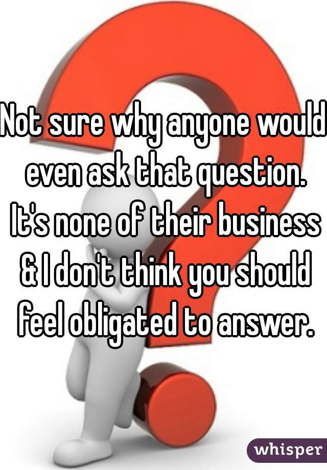 Not sure why anyone would even ask that question. It's none of their business & I don't think you should feel obligated to answer.