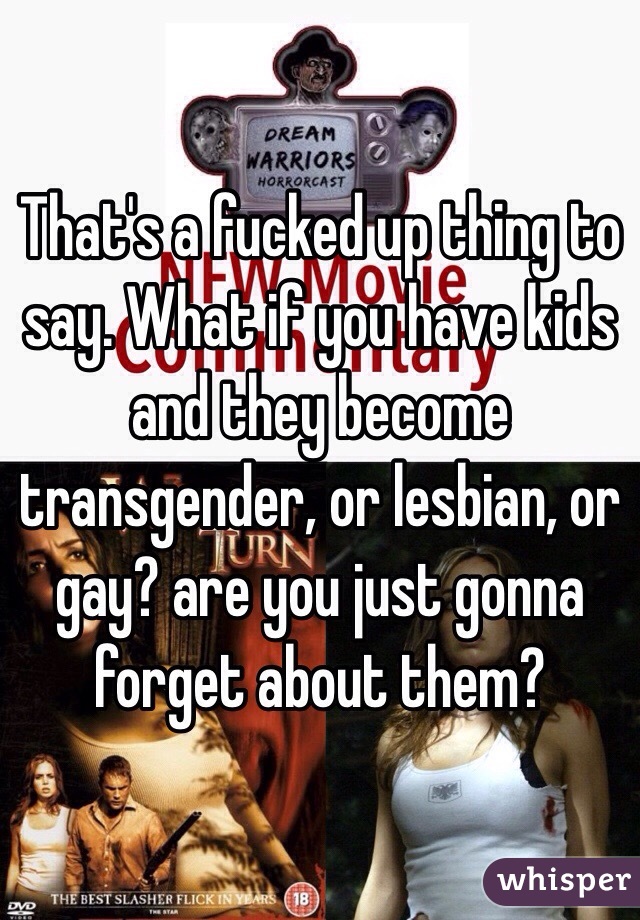 That's a fucked up thing to say. What if you have kids and they become transgender, or lesbian, or gay? are you just gonna forget about them? 