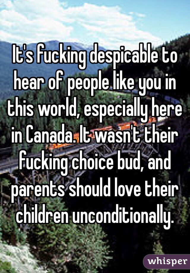 It's fucking despicable to hear of people like you in this world, especially here in Canada. It wasn't their fucking choice bud, and parents should love their children unconditionally.