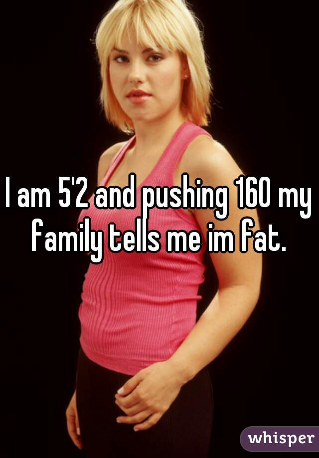 I am 5'2 and pushing 160 my family tells me im fat. 