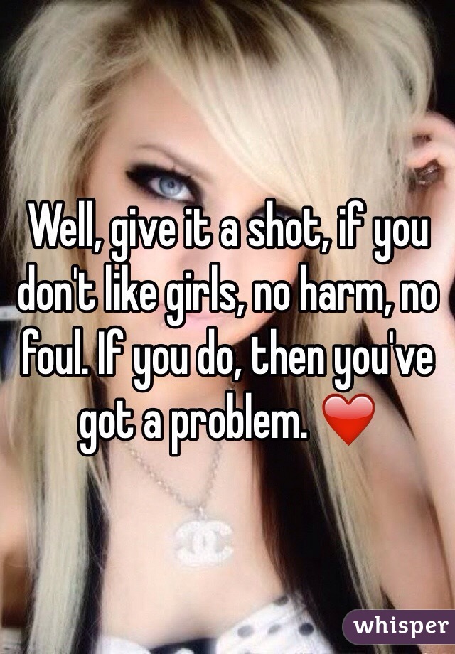 Well, give it a shot, if you don't like girls, no harm, no foul. If you do, then you've got a problem. ❤️