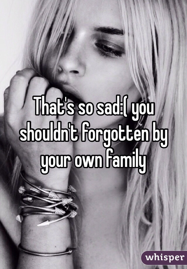 That's so sad:( you shouldn't forgotten by your own family 