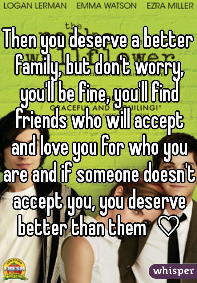 Then you deserve a better family, but don't worry, you'll be fine, you'll find friends who will accept and love you for who you are and if someone doesn't accept you, you deserve better than them  ♡