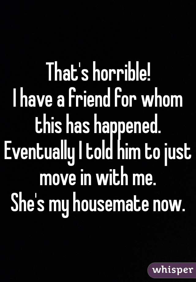 That's horrible! 
I have a friend for whom this has happened. Eventually I told him to just move in with me. 
She's my housemate now.