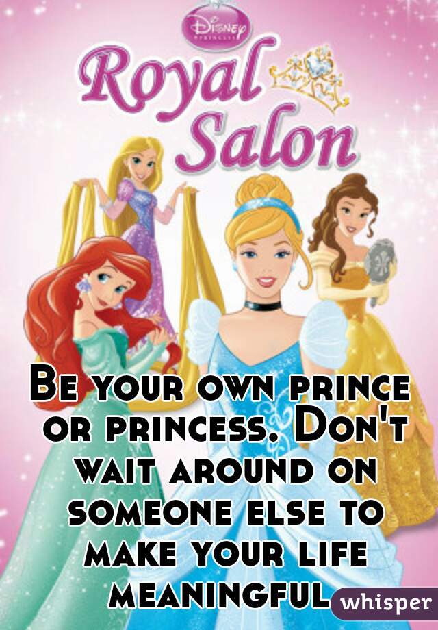 Be your own prince or princess. Don't wait around on someone else to make your life meaningful.