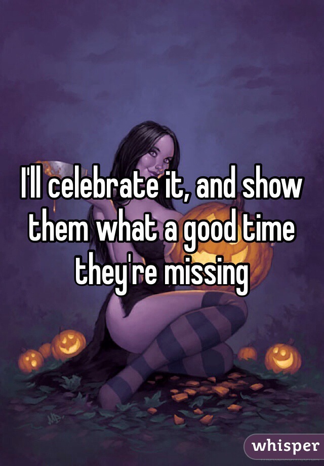 I'll celebrate it, and show them what a good time they're missing 