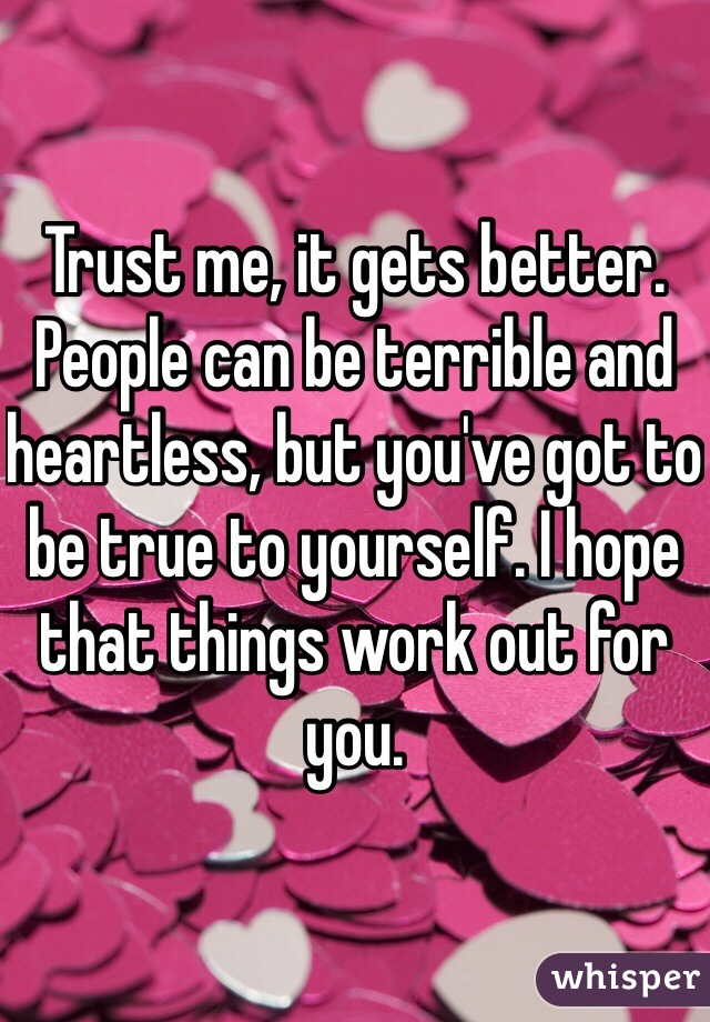 Trust me, it gets better. People can be terrible and heartless, but you've got to be true to yourself. I hope that things work out for you.  