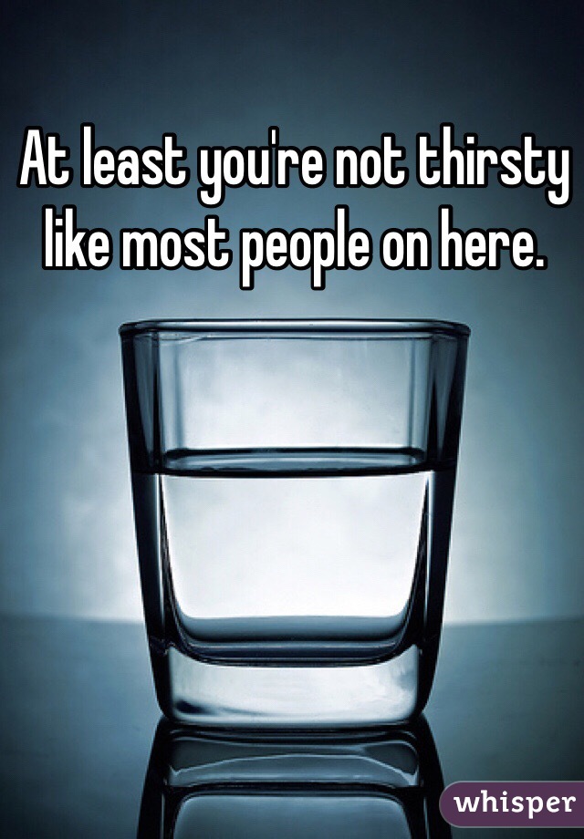 At least you're not thirsty like most people on here. 