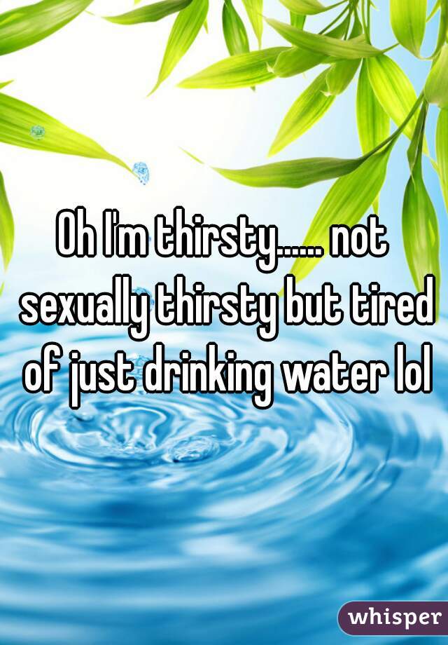 Oh I'm thirsty...... not sexually thirsty but tired of just drinking water lol