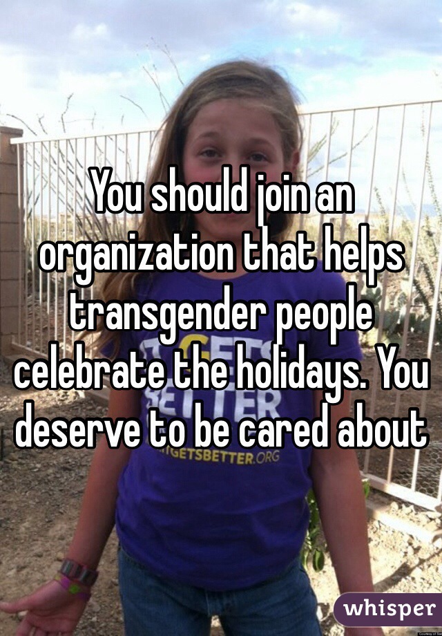 You should join an organization that helps transgender people celebrate the holidays. You deserve to be cared about