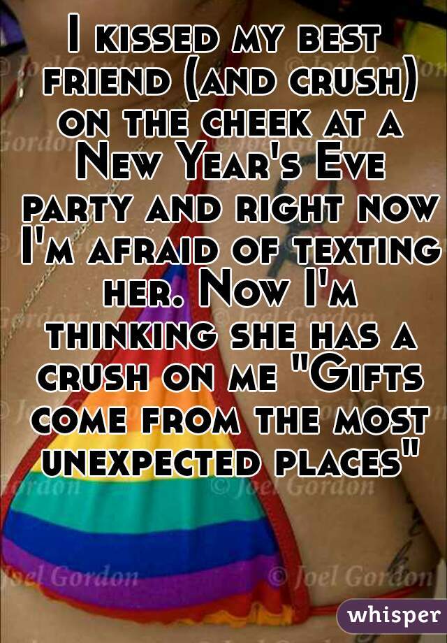 I kissed my best friend (and crush) on the cheek at a New Year's Eve party and right now I'm afraid of texting her. Now I'm thinking she has a crush on me "Gifts come from the most unexpected places"