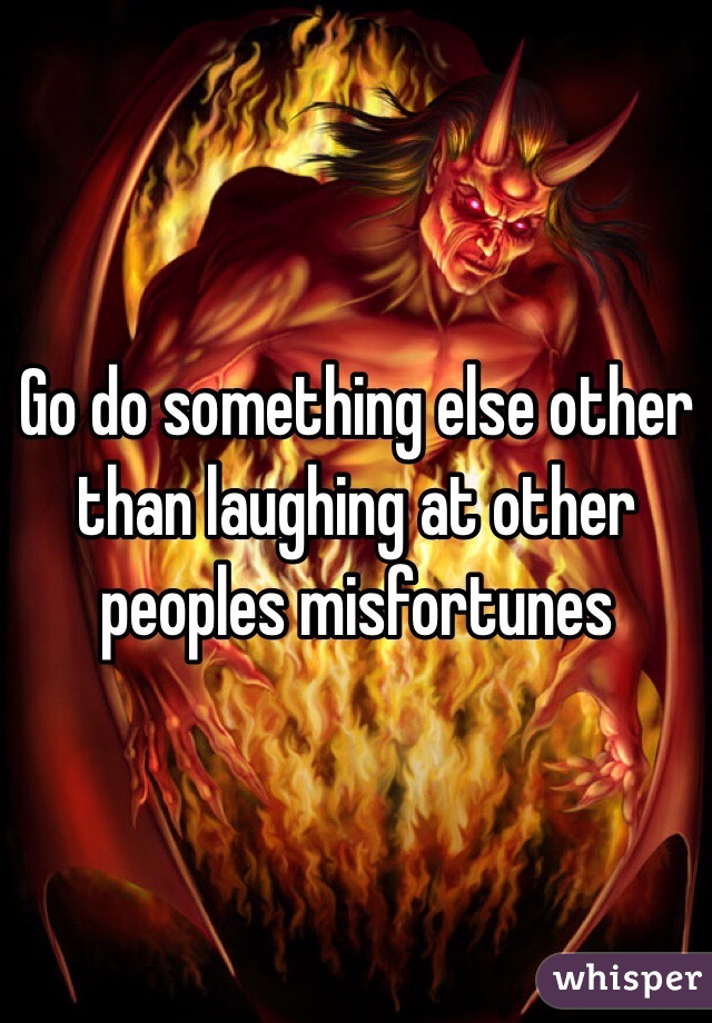 Go do something else other than laughing at other peoples misfortunes