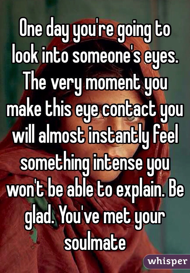 One day you're going to look into someone's eyes. The very moment you make this eye contact you will almost instantly feel something intense you won't be able to explain. Be glad. You've met your soulmate