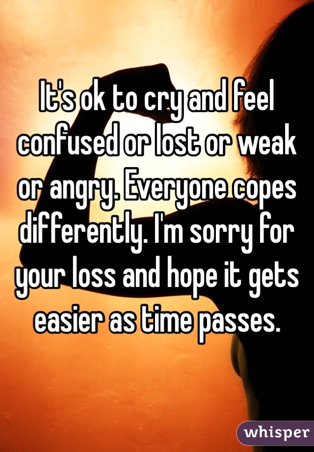 It's ok to cry and feel confused or lost or weak or angry. Everyone copes differently. I'm sorry for your loss and hope it gets easier as time passes. 