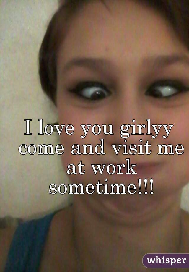 I love you girlyy come and visit me at work sometime!!!