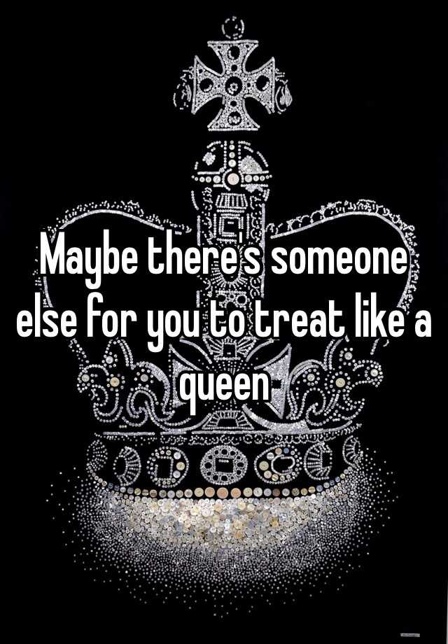 Maybe there's someone else for you to treat like a queen