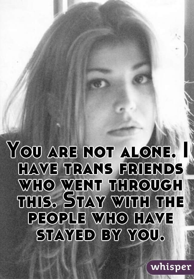 You are not alone. I have trans friends who went through this. Stay with the people who have stayed by you.
