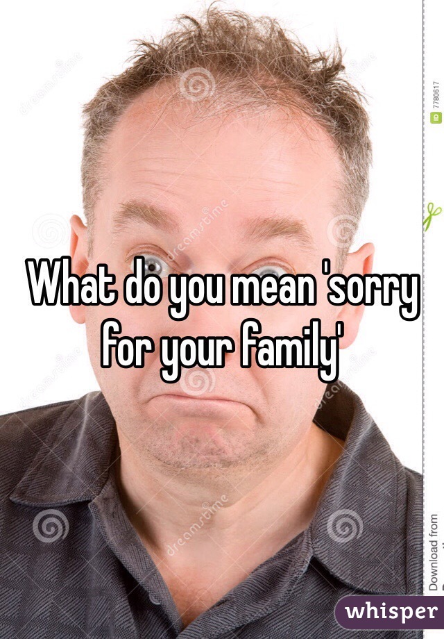 What do you mean 'sorry for your family'