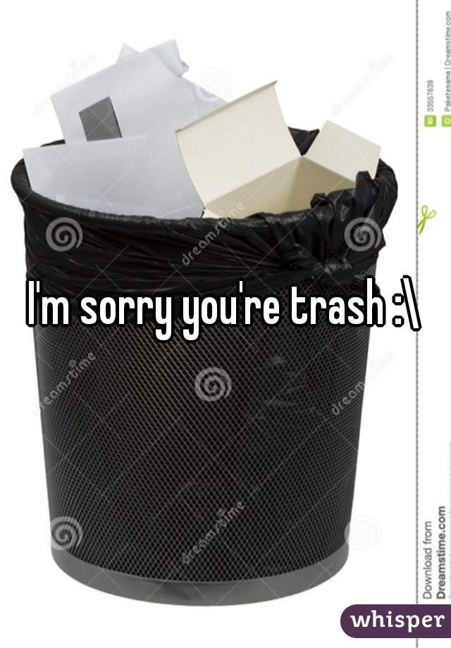 I'm sorry you're trash :\