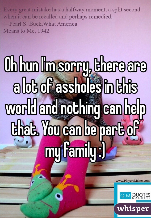 Oh hun I'm sorry, there are a lot of assholes in this world and nothing can help that. You can be part of my family :) 