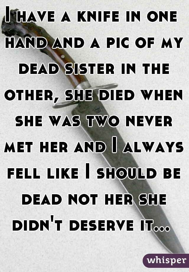 I have a knife in one hand and a pic of my dead sister in the other, she died when she was two never met her and I always fell like I should be dead not her she didn't deserve it... 