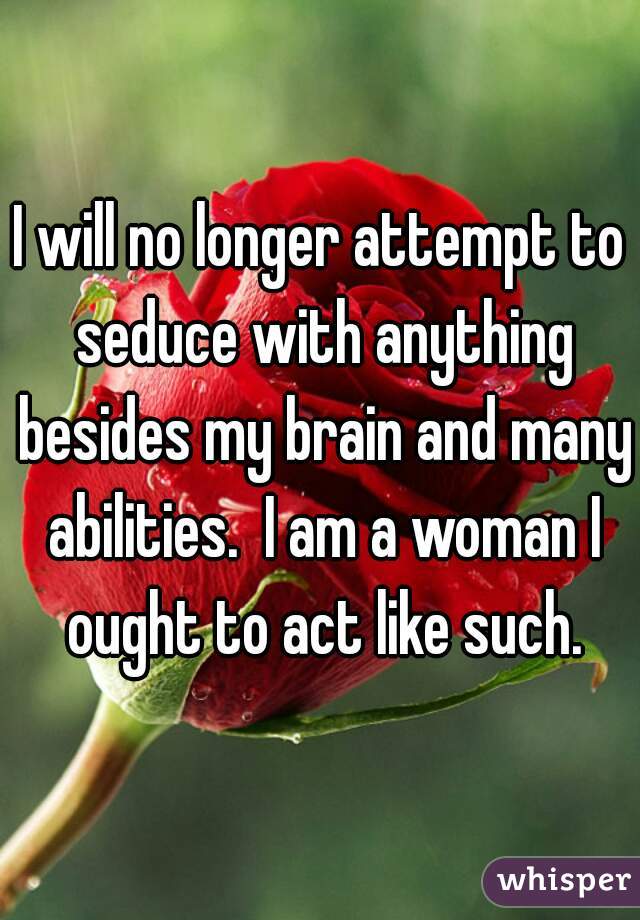I will no longer attempt to seduce with anything besides my brain and many abilities.  I am a woman I ought to act like such.