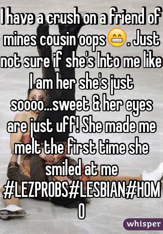I have a crush on a friend of mines cousin oops😁. Just not sure if she's Into me like I am her she's just soooo...sweet & her eyes are just uff! She made me melt the first time she smiled at me #LEZPROBS#LESBIAN#HOMO