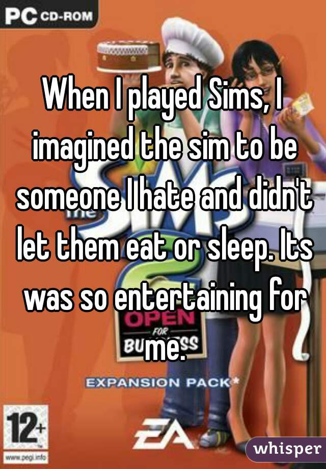 When I played Sims, I imagined the sim to be someone I hate and didn't let them eat or sleep. Its was so entertaining for me.