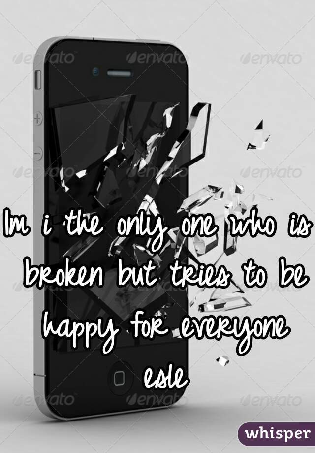 Im i the only one who is broken but tries to be happy for everyone esle