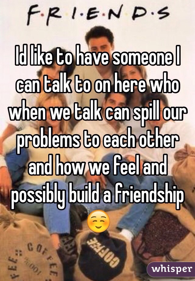 Id like to have someone I can talk to on here who when we talk can spill our problems to each other and how we feel and possibly build a friendship ☺️
