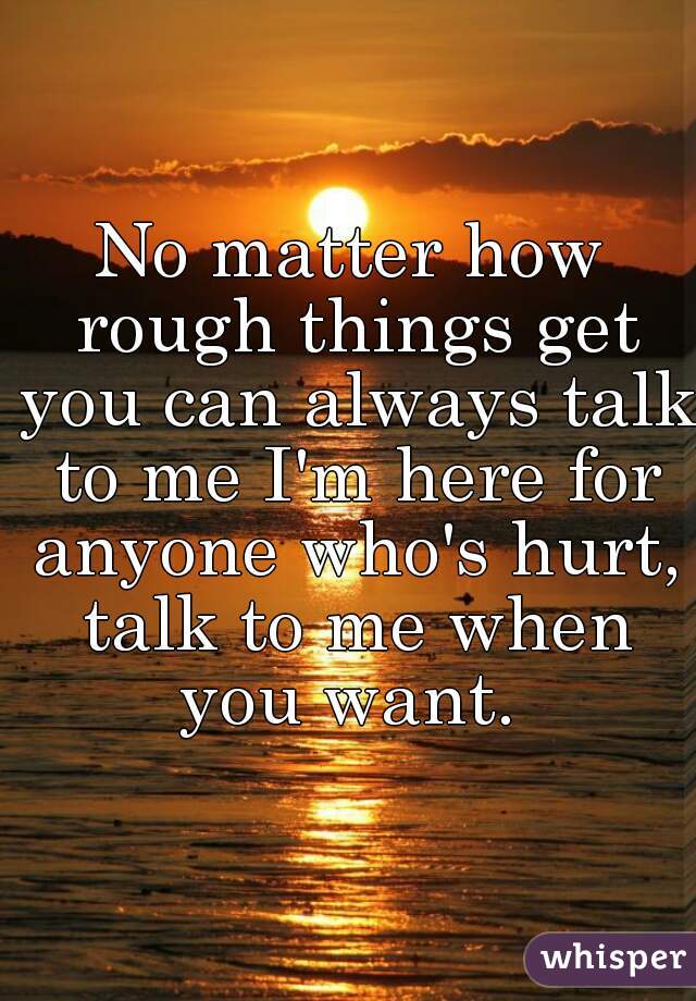 No matter how rough things get you can always talk to me I'm here for anyone who's hurt, talk to me when you want. 