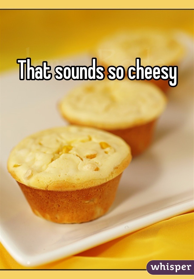 That sounds so cheesy