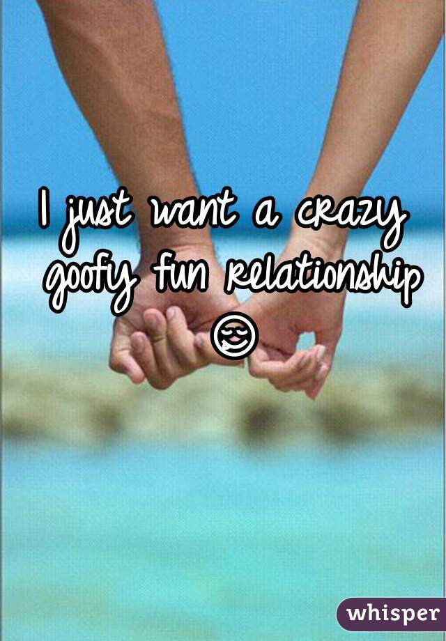 I just want a crazy goofy fun relationship ðŸ˜‹ 