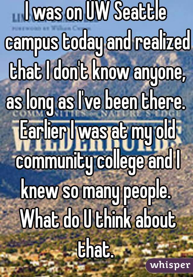 I was on UW Seattle campus today and realized that I don't know anyone, as long as I've been there.  Earlier I was at my old community college and I knew so many people.  What do U think about that. 