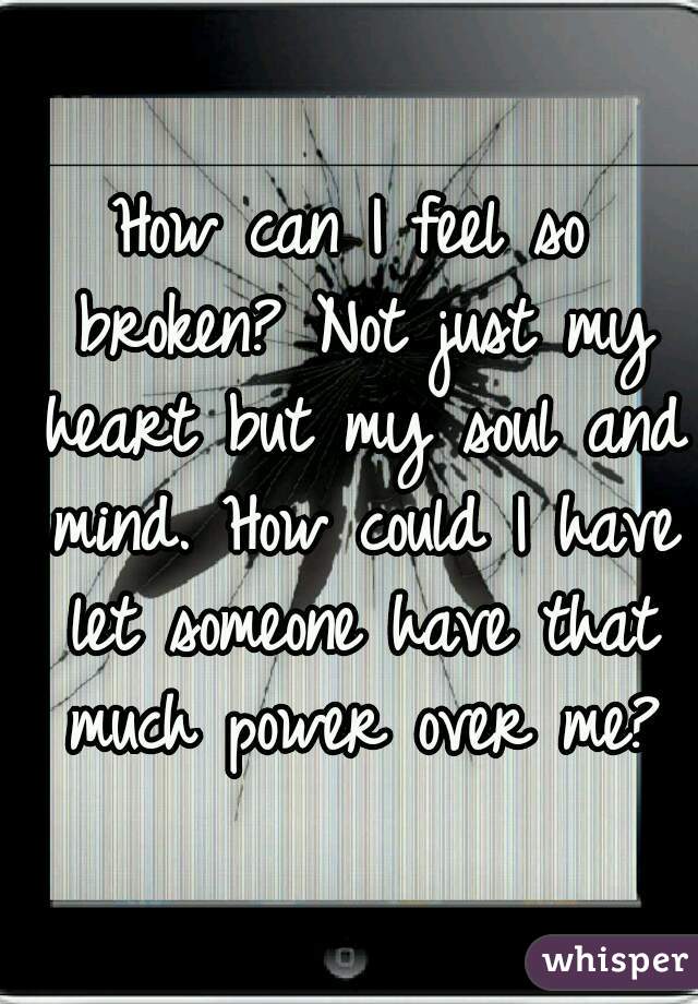 How can I feel so broken? Not just my heart but my soul and mind. How could I have let someone have that much power over me?