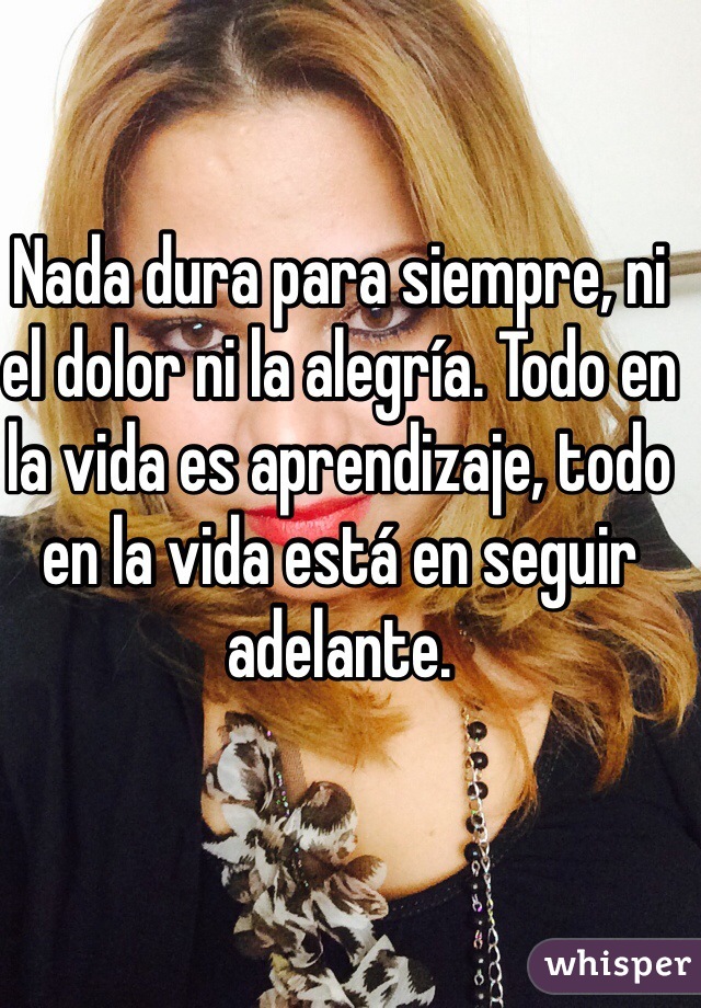 Nada dura para siempre, ni el dolor ni la alegría. Todo en la vida es aprendizaje, todo en la vida está en seguir adelante.