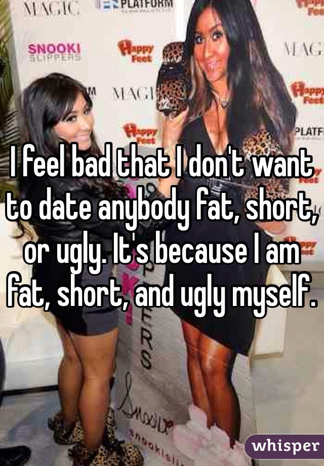 I feel bad that I don't want to date anybody fat, short, or ugly. It's because I am fat, short, and ugly myself.