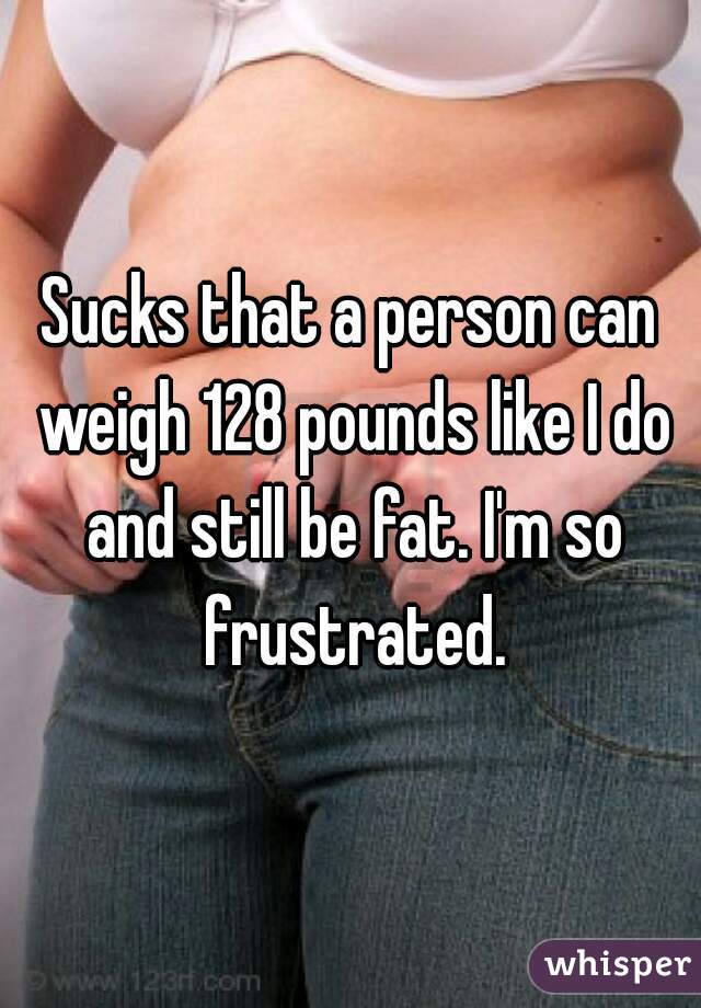 Sucks that a person can weigh 128 pounds like I do and still be fat. I'm so frustrated.