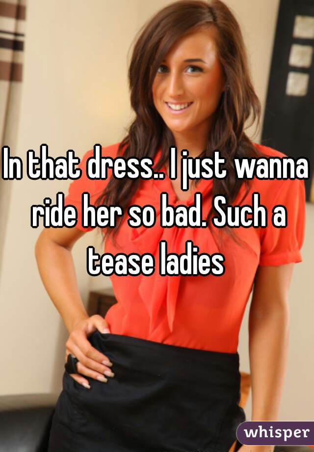 In that dress.. I just wanna ride her so bad. Such a tease ladies 